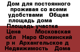 Дом для постоянного проживая со всеми удобствами › Общая площадь дома ­ 135 › Площадь участка ­ 8 › Цена ­ 2 - Московская обл., Наро-Фоминский р-н, Архангельское д. Недвижимость » Дома, коттеджи, дачи продажа   . Московская обл.